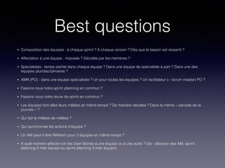 Best questions
• Composition des équipes : à chaque sprint ? À chaque version ? Dès que le besoin est ressenti ?
• Affectation à une équipe : imposée ? Décidée par les membres ?
• Spécialistes : temps partiel dans chaque équipe ? Dans une équipe de spécialiste à part ? Dans une des
équipes pluridisciplinaires ?
• AMR (PO) : dans une équipe spécialisée ? Un pour toutes les équipes ? Un facilitateur (~ scrum master) PO ?
• Faisons nous notre sprint planning en commun ?
• Faisons nous notre revue de sprint en commun ?
• Les équipes font elles leurs mêlées en même temps ? De manière décalée ? Dans la même « période de la
journée » ?
• Qui fait le mêlées de mêlées ?
• Qui synchronise les actions d’équipe ?
• Un AM peut-il être Référent pour 2 équipes en même temps ?
• A quel moment affecte-t-on les User Stories à une équipe ou à une autre ? (tip : décision des AM, sprint
planning 0 inter équipe ou sprint planning 3 inter équipe)
 