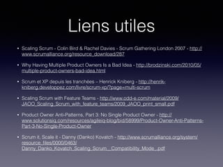 Liens utiles
• Scaling Scrum - Colin Bird & Rachel Davies - Scrum Gathering London 2007 - http://
www.scrumalliance.org/resource_download/287
• Why Having Multiple Product Owners Is a Bad Idea - http://brodzinski.com/2010/05/
multiple-product-owners-bad-idea.html
• Scrum et XP depuis les tranchées – Henrick Kniberg - http://henrik-
kniberg.developpez.com/livre/scrum-xp/?page=multi-scrum
• Scaling Scrum with Feature Teams - http://www.odd-e.com/material/2009/
JAOO_Scaling_Scrum_with_feature_teams/2009_JAOO_print_small.pdf
• Product Owner Anti-Patterns, Part 3: No Single Product Owner - http://
www.solutionsiq.com/resources/agileiq-blog/bid/58999/Product-Owner-Anti-Patterns-
Part-3-No-Single-Product-Owner
• Scrum it, Scale it - Danny (Danko) Kovatch - http://www.scrumalliance.org/system/
resource_ﬁles/0000/0463/
Danny_Danko_Kovatch_Scaling_Scrum__Compatibility_Mode_.pdf
 