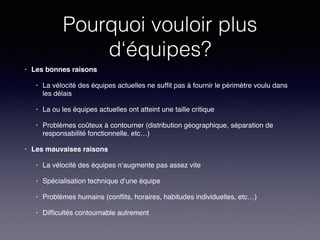 Pourquoi vouloir plus
d‘équipes?
• Les bonnes raisons!
• La vélocité des équipes actuelles ne sufﬁt pas à fournir le périmètre voulu dans
les délais!
• La ou les équipes actuelles ont atteint une taille critique!
• Problèmes coûteux à contourner (distribution géographique, séparation de
responsabilité fonctionnelle, etc…)!
• Les mauvaises raisons!
• La vélocité des équipes n‘augmente pas assez vite!
• Spécialisation technique d‘une équipe!
• Problèmes humains (conﬂits, horaires, habitudes individuelles, etc…)!
• Difﬁcultés contournable autrement
 
