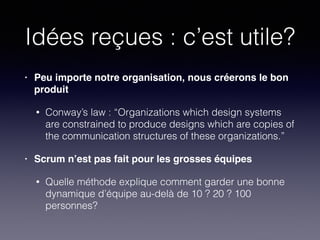 Idées reçues : c’est utile?
• Peu importe notre organisation, nous créerons le bon
produit!
• Conway’s law : “Organizations which design systems
are constrained to produce designs which are copies of
the communication structures of these organizations.”
• Scrum n’est pas fait pour les grosses équipes!
• Quelle méthode explique comment garder une bonne
dynamique d’équipe au-delà de 10 ? 20 ? 100
personnes?
 
