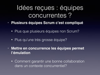 Idées reçues : équipes
concurrentes ?
• Plusieurs équipes Scrum c’est compliqué!
• Plus que plusieurs équipes non Scrum?
• Plus qu’une très grosse équipe?
• Mettre en concurrence les équipes permet
l’émulation!
• Comment garantir une bonne collaboration
dans un contexte concurrentiel?
 