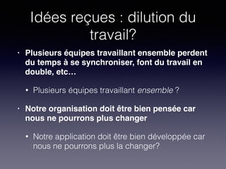 Idées reçues : dilution du
travail?
• Plusieurs équipes travaillant ensemble perdent
du temps à se synchroniser, font du travail en
double, etc…!
• Plusieurs équipes travaillant ensemble ?
• Notre organisation doit être bien pensée car
nous ne pourrons plus changer!
• Notre application doit être bien développée car
nous ne pourrons plus la changer?
 