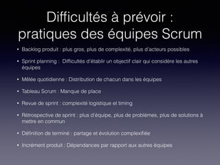 Difﬁcultés à prévoir :
pratiques des équipes Scrum
• Backlog produit : plus gros, plus de complexité, plus d’acteurs possibles
• Sprint planning : Difﬁcultés d’établir un objectif clair qui considère les autres
équipes
• Mêlée quotidienne : Distribution de chacun dans les équipes
• Tableau Scrum : Manque de place
• Revue de sprint : complexité logistique et timing
• Rétrospective de sprint : plus d’équipe, plus de problèmes, plus de solutions à
mettre en commun
• Déﬁnition de terminé : partage et évolution complexiﬁée
• Incrément produit : Dépendances par rapport aux autres équipes
 