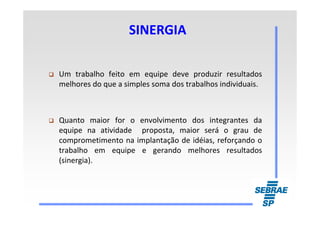 SINERGIASINERGIA
Um trabalho feito em equipe deve produzir resultados
melhores do que a simples soma dos trabalhos individuais.
Quanto maior for o envolvimento dos integrantes da
equipe na atividade proposta, maior será o grau de
comprometimento na implantação de idéias, reforçando o
trabalho em equipe e gerando melhores resultados
(sinergia).
 
