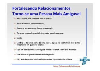 Fortalecendo RelacionamentosFortalecendo Relacionamentos
TorneTorne--se uma Pessoa Mais Amigávelse uma Pessoa Mais Amigável
Não Critique, não condene, não se queixe.
Aprecie honesta e sinceramente.
Desperte um veemente desejo nos demais.
Torne-se verdadeiramente interessado na outra pessoa.
Sorria.
Lembre-se de que o nome de uma pessoa é para ela o som mais doce e mais
importante em qualquer idioma.
Seja um bom ouvinte. Encoraje os outros a falarem sobre eles mesmos.
Fale de coisas que interessem à outra pessoa.
Faça a outra pessoa sentir-se importante e faça-o com sinceridade.
Fonte: Treinamento Dale CarnegieFonte: Treinamento Dale Carnegie
 