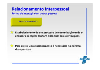 Relacionamento InterpessoalRelacionamento Interpessoal
Forma de interagir com outras pessoasForma de interagir com outras pessoas
RELACIONAMENTORELACIONAMENTO
Estabelecimento de um processo de comunicação onde o
emissor e receptor tenham claro suas reais atribuições.emissor e receptor tenham claro suas reais atribuições.
Para existir um relacionamento é necessário no mínimo
duas pessoas.
 