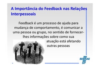 A Importância do Feedback nas RelaA Importância do Feedback nas Relaççõesões
InterpessoaisInterpessoais
Feedback é um processo de ajuda para
mudança de comportamento, é comunicar a
uma pessoa ou grupo, no sentido de fornecer-
lhes informações sobre como sualhes informações sobre como sua
atuação está afetando
outras pessoas
 