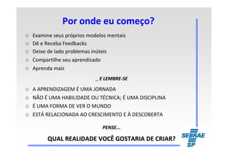 Por onde eu começo?Por onde eu começo?
Examine seus próprios modelos mentais
Dê e Receba Feedbacks
Deixe de lado problemas inúteis
Compartilhe seu aprendizado
Aprenda mais
...... E LEMBREE LEMBRE--SESE...... E LEMBREE LEMBRE--SESE
A APRENDIZAGEM É UMA JORNADA
NÃO É UMA HABILIDADE OU TÉCNICA; É UMA DISCIPLINA
É UMA FORMA DE VER O MUNDO
ESTÁ RELACIONADA AO CRESCIMENTO E À DESCOBERTA
PENSE...PENSE...
QUAL REALIDADE VOCÊ GOSTARIA DE CRIAR?QUAL REALIDADE VOCÊ GOSTARIA DE CRIAR?
 