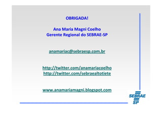 OBRIGADA!OBRIGADA!
Ana Maria Magni CoelhoAna Maria Magni Coelho
Gerente Regional do SEBRAEGerente Regional do SEBRAE--SPSP
anamariac@sebraesp.com.branamariac@sebraesp.com.br
http://twitter.com/anamariacoelhohttp://twitter.com/anamariacoelho
http://twitter.com/sebraealtotietehttp://twitter.com/sebraealtotiete
www.anamariamagni.blogspot.comwww.anamariamagni.blogspot.com
 