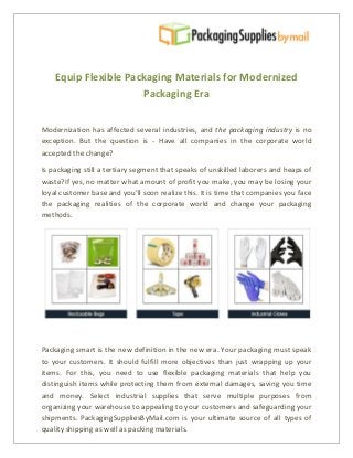 Equip Flexible Packaging Materials for Modernized
Packaging Era
Modernization has affected several industries, and the packaging industry is no
exception. But the question is - Have all companies in the corporate world
accepted the change?
Is packaging still a tertiary segment that speaks of unskilled laborers and heaps of
waste?If yes, no matter what amount of profit you make, you may be losing your
loyal customer base and you’ll soon realize this. It is time that companies you face
the packaging realities of the corporate world and change your packaging
methods.
Packaging smart is the new definition in the new era. Your packaging must speak
to your customers. It should fulfill more objectives than just wrapping up your
items. For this, you need to use flexible packaging materials that help you
distinguish items while protecting them from external damages, saving you time
and money. Select industrial supplies that serve multiple purposes from
organizing your warehouse to appealing to your customers and safeguarding your
shipments. PackagingSuppliesByMail.com is your ultimate source of all types of
quality shipping as well as packing materials.
 