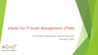 eQuip! for IT Asset Management (ITAM)
E-ISG Asset Intelligence (www.e-isg.com)
February, 2016
 