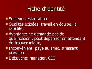 Fiche d’identité Secteur: restauration Qualités exigées: travail en équipe, la rapidité,  Avantage: ne demande pas de qualification , peut dépanner en attendant de trouver mieux,  Inconvénient: payé au smic, stressant, pression Débouché: manager, CDI 
