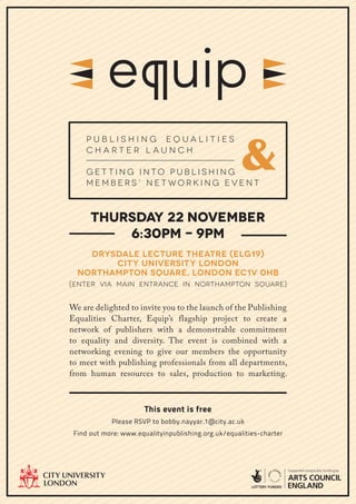 &
    Publishing Equalities
    Charter Launch

    Get ting Into Publishing
    Members’ Net working Event



      Thursday 22 November
          6:30pm - 9pm
    Drysdale lecture theatre (ELG19)
        city university london
  Northampton square, London EC1V 0HB
(Enter via main entrance in Northampton square)


We are delighted to invite you to the launch of the Publishing
Equalities Charter, Equip’s flagship project to create a
network of publishers with a demonstrable commitment
to equality and diversity. The event is combined with a
networking evening to give our members the opportunity
to meet with publishing professionals from all departments,
from human resources to sales, production to marketing.



                       This event is free
            Please RSVP to bobby.nayyar.1@city.ac.uk
 Find out more: www.equalityinpublishing.org.uk/equalities-charter
 