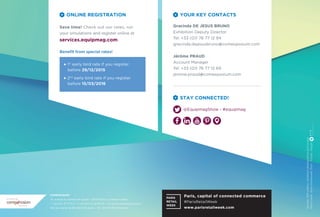 Sources:2014visitors/exhibitorsdemographicsandsurveys
Photocredit:Anne-EmmanuelleThion-Fotolia-Design:
YOUR KEY CONTACTS
Gracinda DE JESUS BRUNO
Exhibition Deputy Director
Tel: +33 (0)1 76 77 12 94
gracinda.dejesusbruno@comexposium.com
Jérôme PRAUD
Account Manager
Tel: +33 (0)1 76 77 12 69
jerome.praud@comexposium.com
STAY CONNECTED!
ONLINE REGISTRATION
Save time! Check out our rates, run
your simulations and register online at
services.equipmag.com
Beneﬁt from special rates!
1st
early bird rate if you register
before 29/12/2015
2nd
early bird rate if you register
before 15/03/2016
@EquipmagShow - #equipmag
COMEXPOSIUM
70, avenue du Général de Gaulle - 92058 Paris La Défense Cedex
T +33 (0)1 76 77 11 11 - F +33 (0)1 53 30 95 34 - contact@comexposium.com
SAS au capital de 60 000 000 euros – 316 780 519 RCS Nanterre
an event by
Paris, capital of connected commerce
#ParisRetailWeek
www.parisretailweek.com
 