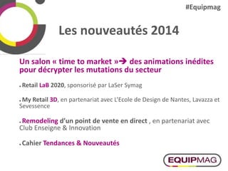 Les nouveautés 2014
Un salon « time to market » des animations inédites
pour décrypter les mutations du secteur
 Retail LaB 2020, sponsorisé par LaSer Symag
 My Retail 3D, en partenariat avec L’Ecole de Design de Nantes, Lavazza et
Sevessence
 Remodeling d’un point de vente en direct , en partenariat avec
Club Enseigne & Innovation
 Cahier Tendances & Nouveautés
#Equipmag
 
