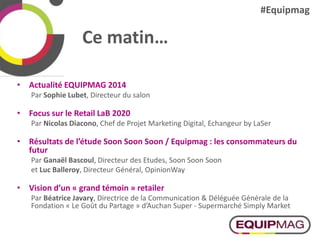 Ce matin…
• Actualité EQUIPMAG 2014
Par Sophie Lubet, Directeur du salon
• Focus sur le Retail LaB 2020
Par Nicolas Diacono, Chef de Projet Marketing Digital, Echangeur by LaSer
• Résultats de l’étude Soon Soon Soon / Equipmag : les consommateurs du
futur
Par Ganaël Bascoul, Directeur des Etudes, Soon Soon Soon
et Luc Balleroy, Directeur Général, OpinionWay
• Vision d’un « grand témoin » retailer
Par Béatrice Javary, Directrice de la Communication & Déléguée Générale de la
Fondation « Le Goût du Partage » d’Auchan Super - Supermarché Simply Market
#Equipmag
 