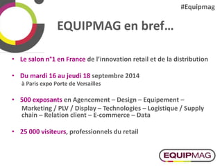 EQUIPMAG en bref…
• Le salon n°1 en France de l’innovation retail et de la distribution
• Du mardi 16 au jeudi 18 septembre 2014
à Paris expo Porte de Versailles
• 500 exposants en Agencement – Design – Equipement –
Marketing / PLV / Display – Technologies – Logistique / Supply
chain – Relation client – E-commerce – Data
• 25 000 visiteurs, professionnels du retail
#Equipmag
 