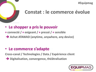 Constat : le commerce évolue
• Le shopper a pris le pouvoir
+ connecté / + exigeant / + pressé / + sensible
 Achat ATAWAD (anytime, anywhere, any device)
• Le commerce s’adapte
Cross-canal / Technologies / Data / Expérience client
 Digitalisation, convergence, théâtralisation
#Equipmag
 
