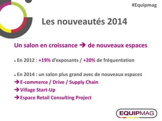 Les nouveautés 2014
Un salon en croissance  de nouveaux espaces
 En 2012 : +19% d’exposants / +20% de fréquentation
 En 2014 : un salon plus grand avec de nouveaux espaces
E-commerce / Drive / Supply Chain
Village Start-Up
Espace Retail Consulting Project
#Equipmag
 