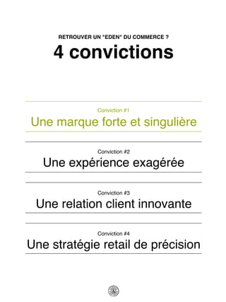 RETROUVER UN "EDEN" DU COMMERCE ?


     4 convictions

                 Conviction #1

Une marque forte et singulière

                 Conviction #2

   Une expérience exagérée

                 Conviction #3

 Une relation client innovante

                 Conviction #4

Une stratégie retail de précision
 