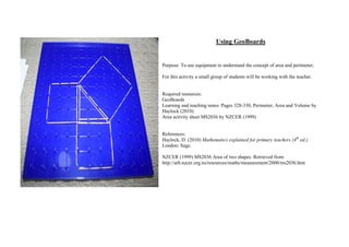 Using GeoBoards


Purpose: To use equipment to understand the concept of area and perimeter;

For this activity a small group of students will be working with the teacher.


Required resources:
GeoBoards
Learning and teaching notes: Pages 328-330, Perimeter, Area and Volume by
Haylock (2010)
Area activity sheet MS2036 by NZCER (1999)


References:
Haylock, D. (2010) Mathematics explained for primary teachers (4th ed.).
London: Sage.

NZCER (1999) MS2036 Area of two shapes. Retrieved from
http://arb.nzcer.org.nz/resources/maths/measurement/2000/ms2036.htm
 