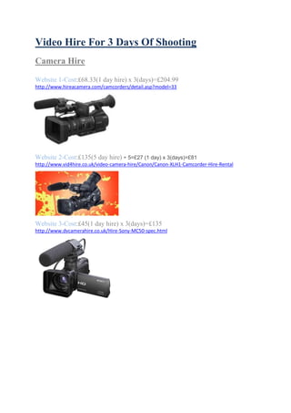 Video Hire For 3 Days Of Shooting
Camera Hire
Website 1-Cost:£68.33(1 day hire) x 3(days)=£204.99
http://www.hireacamera.com/camcorders/detail.asp?model=33

Website 2-Cost:£135(5 day hire) ÷ 5=£27 (1 day) x 3(days)=£81
http://www.vid4hire.co.uk/video-camera-hire/Canon/Canon-XLH1-Camcorder-Hire-Rental

Website 3-Cost:£45(1 day hire) x 3(days)=£135
http://www.dvcamerahire.co.uk/Hire-Sony-MC50-spec.html

 