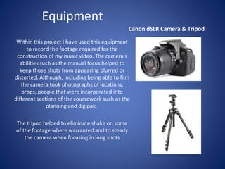 Equipment
Canon dSLR Camera & Tripod
Within this project I have used this equipment
to record the footage required for the
construction of my music video. The camera's
abilities such as the manual focus helped to
keep those shots from appearing blurred or
distorted. Although, including being able to film
the camera took photographs of locations,
props, people that were incorporated into
different sections of the coursework such as the
planning and digipak.
The tripod helped to eliminate shake on some
of the footage where warranted and to steady
the camera when focusing in long shots

 