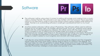Software 
 The software I will be using when it comes to editing all footage and making it into a music 
video is Adobe Premier. This software is not very familiar with me however I have practised 
using it in my free time in order to save time sitting in lesson being clueless while editing my 
video. Premier is an outstanding software in order get a professional finish to my music 
video. 
 Another adobe software I will be using is Photoshop. This software will be used to edit my 
images for my Ancillary Tasks. My images will have small ‘touch up’ whereas some will be 
edited with the white background cropped. This will be done with the magic wand tool 
which is simple to use. If I need to fix my models make up or give my image a more 
professional and ‘model’ type finish to it, the patchwork tool will be very useful. Photoshop 
also can change the brightness of the colour, Lighting is also a option, I can change my 
image to make it darker or much brighter and contrast with these options. 
 
I will also be using Adobe InDesign CS6 to start producing my digipak and the magazine 
advert There are many tools which I will be using to edit or to construct the digipak. The 
software helps me with the guideline to place things where and not to go over the page. 
The software is easy and quick to use, and the tools are similar other similar software's I’ve 
used like Photoshop. InDesign is more easier and quicker to use. 
