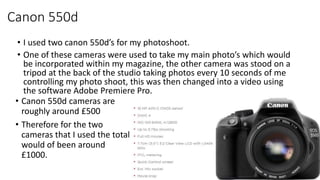Canon 550d
• I used two canon 550d’s for my photoshoot.
• One of these cameras were used to take my main photo’s which wou...
