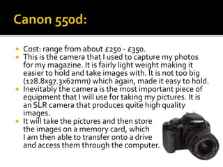  Cost: range from about £250 - £350.
 This is the camera that I used to capture my photos
for my magazine. It is fairly light weight making it
easier to hold and take images with. It is not too big
(128.8x97.3x62mm) which again, made it easy to hold.
 Inevitably the camera is the most important piece of
equipment that I will use for taking my pictures. It is
an SLR camera that produces quite high quality
images.
 It will take the pictures and then store
the images on a memory card, which
I am then able to transfer onto a drive
and access them through the computer.
 