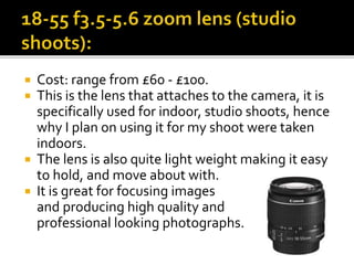  Cost: range from £60 - £100.
 This is the lens that attaches to the camera, it is
specifically used for indoor, studio shoots, hence
why I plan on using it for my shoot were taken
indoors.
 The lens is also quite light weight making it easy
to hold, and move about with.
 It is great for focusing images
and producing high quality and
professional looking photographs.
 