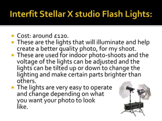  Cost: around £120.
 These are the lights that will illuminate and help
create a better quality photo, for my shoot.
 These are used for indoor photo-shoots and the
voltage of the lights can be adjusted and the
lights can be tilted up or down to change the
lighting and make certain parts brighter than
others.
 The lights are very easy to operate
and change depending on what
you want your photo to look
like.
 