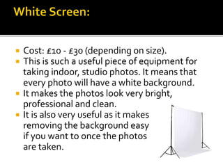  Cost: £10 - £30 (depending on size).
 This is such a useful piece of equipment for
taking indoor, studio photos. It means that
every photo will have a white background.
 It makes the photos look very bright,
professional and clean.
 It is also very useful as it makes
removing the background easy
if you want to once the photos
are taken.
 