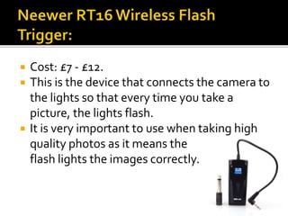  Cost: £7 - £12.
 This is the device that connects the camera to
the lights so that every time you take a
picture, the lights flash.
 It is very important to use when taking high
quality photos as it means the
flash lights the images correctly.
 