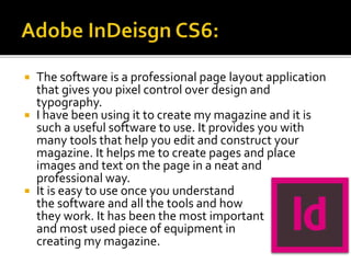  The software is a professional page layout application
that gives you pixel control over design and
typography.
 I have been using it to create my magazine and it is
such a useful software to use. It provides you with
many tools that help you edit and construct your
magazine. It helps me to create pages and place
images and text on the page in a neat and
professional way.
 It is easy to use once you understand
the software and all the tools and how
they work. It has been the most important
and most used piece of equipment in
creating my magazine.
 