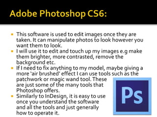  This software is used to edit images once they are
taken. It can manipulate photos to look however you
want them to look.
 I will use it to edit and touch up my images e.g make
them brighter, more contrasted, remove the
background etc.
 If I need to fix anything to my model, maybe giving a
more ‘air brushed’ effect I can use tools such as the
patchwork or magic wand tool.These
are just some of the many tools that
Photoshop offers.
 Similarly to InDesign, it is easy to use
once you understand the software
and all the tools and just generally
how to operate it.
 