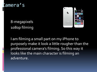 Camera’s
8-megapixels
1080p filming
I am filming a small part on my iPhone to
purposely make it look a little rougher than the
professional camera’s filming. So this way it
looks like the main character is filming an
adventure.
 