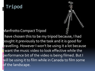 Tripod
Manfrotto CompactTripod
I have chosen this to be my tripod because, I had
bought it previously to the task and it is good for
travelling. However I won’t be using it a lot because
I want the music video to look effective while the
performance bit of the video is being filmed. But I
will be using it to film while in Canada to film some
of the landscape.
 