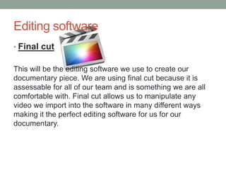 Editing software
• Final cut
This will be the editing software we use to create our
documentary piece. We are using final cut because it is
assessable for all of our team and is something we are all
comfortable with. Final cut allows us to manipulate any
video we import into the software in many different ways
making it the perfect editing software for us for our
documentary.
 