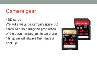 Camera gear
• SD cards
We will always be carrying spare SD
cards with us during the production
of the documentary just in case one
fills up we will always then have a
back up.
 