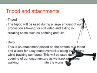 Tripod and attachments
• Tripod
• The tripod will be used during a large amount of our
production allowing for still video and aiding in
creating shots such as panning and tilts.
• Dolly
• This is an attachment placed on the bottom of a tripod
and allows for easy maneuverability along the ground
while tracking someone. This will be used during the
opening of our documentary as we track someone
walking into the workshop
 