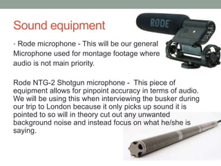 Sound equipment
• Rode microphone - This will be our general
Microphone used for montage footage where
audio is not main priority.
Rode NTG-2 Shotgun microphone - This piece of
equipment allows for pinpoint accuracy in terms of audio.
We will be using this when interviewing the busker during
our trip to London because it only picks up sound it is
pointed to so will in theory cut out any unwanted
background noise and instead focus on what he/she is
saying.
 