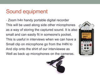 Sound equipment
• Zoom h4n handy portable digital recorder
This will be used along side other microphones
as a way of storing the captured sound. It is also
small and can easily fit in someone's pocket.
This is useful in interviews when we can have a
Small clip on microphone go from the H4N to
And clip onto the shirt of our interviewee as
Well as back up microphones on the cameras.
 