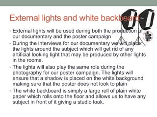 External lights and white backboard
• External lights will be used during both the production of
our documentary and the poster campaign
• During the interviews for our documentary we will place
the lights around the subject which will get rid of any
artificial looking light that may be produced by other lights
in the rooms.
• The lights will also play the same role during the
photography for our poster campaign. The lights will
ensure that a shadow is placed on the white background
making sure that the poster does not look to plain
• The white backboard is simply a large roll of plain white
paper which rolls onto the floor and allows us to have any
subject in front of it giving a studio look.
 