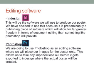 Editing software
• Indesign
This will be the software we will use to produce our poster.
We have decided to use this because it is predominantly a
publishing piece of software which will allow for far greater
freedom in terms of document editing than something like
photoshop will provide.
Photoshop
We are going to use Photoshop as an editing software
where we will place our images for the poster onto. This
allows us to take any imperfections out before it gets
exported to indesign where the actual poster will be
created.
 