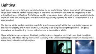 Lighting:
I will also get access to lights and a white backdrop for my studio filming / photo shoot which will improve the
image itself and have a better high quality to it. The white backdrop will also make the images easy to edit
without having any difficulties. The lights are used by professional shoots which will provide a realistic vibe to
my music video and photography. They will also add high quality aspect to my work as the equipment is at a
good standard.
The lighting will be used as a spotlight mainly for a performance which will be shot in a studio, however for
the outdoor shooting and in other locations, I am going to be using natural light especially if I am going
somewhere out in public. E.g. London, side streets or in the middle of a field.
There will also be a green screen. That I will be able to access through school. I will need this to be able to
successfully edit effects into my music video. Especially in the underwater footage and certain close up that I
would like to edit coloured lighting into.
 