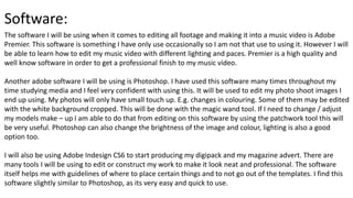 Software:
The software I will be using when it comes to editing all footage and making it into a music video is Adobe
Premier. This software is something I have only use occasionally so I am not that use to using it. However I will
be able to learn how to edit my music video with different lighting and paces. Premier is a high quality and
well know software in order to get a professional finish to my music video.
Another adobe software I will be using is Photoshop. I have used this software many times throughout my
time studying media and I feel very confident with using this. It will be used to edit my photo shoot images I
end up using. My photos will only have small touch up. E.g. changes in colouring. Some of them may be edited
with the white background cropped. This will be done with the magic wand tool. If I need to change / adjust
my models make – up I am able to do that from editing on this software by using the patchwork tool this will
be very useful. Photoshop can also change the brightness of the image and colour, lighting is also a good
option too.
I will also be using Adobe Indesign CS6 to start producing my digipack and my magazine advert. There are
many tools I will be using to edit or construct my work to make it look neat and professional. The software
itself helps me with guidelines of where to place certain things and to not go out of the templates. I find this
software slightly similar to Photoshop, as its very easy and quick to use.
 