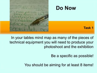 Task 1
In your tables mind map as many of the pieces of
technical equipment you will need to produce your
photoshoot and the exhibition
Be a specific as possible!
You should be aiming for at least 8 items!
Do Now
 