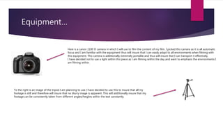 Equipment…
Here is a canon 1100 D camera in which I will use to film the content of my film. I picked this camera as it is all automatic
focus and I am familiar with the equipment thus will insure that I can easily adapt to all environments when filming with
this equipment. This camera is additionally extremely portable and thus will insure that I can transport it effectively.
I have decided not to use a light within this piece as I am filming within the day and want to emphasis the environments I
am filming within.
To the right is an image of the tripod I am planning to use. I have decided to use this to insure that all my
footage is still and therefore will insure that no blurry image is apparent. This will additionally insure that my
footage can be consistently taken from different angles/heights within the text constantly.
 