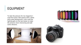 EQUIPMENT
To take the pictures for my magazine I
used the Canon 50d camera with a white
and a grey background. I also used the
lighting gels on the two lamps to make
the pictures more interesting and add
some vibrance.
 